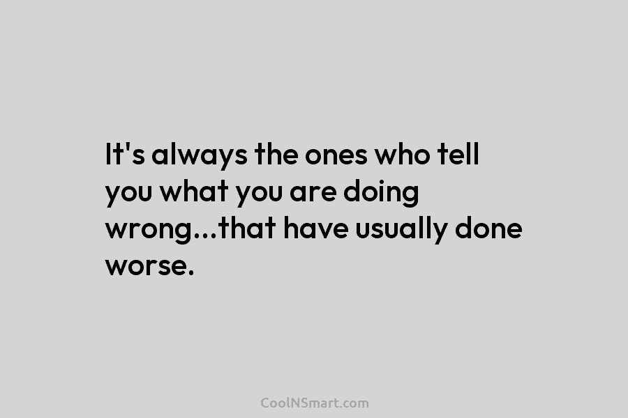 It’s always the ones who tell you what you are doing wrong…that have usually done...