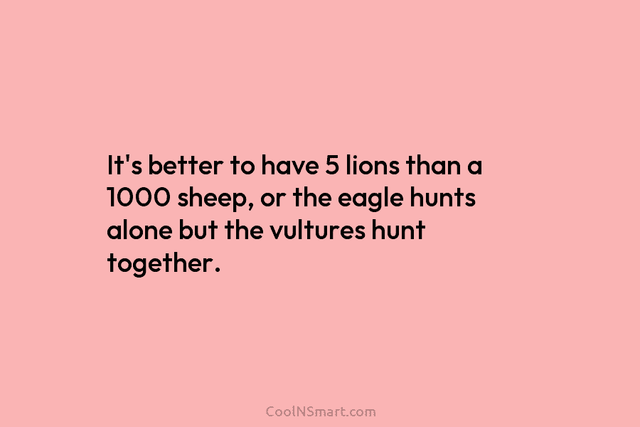 It’s better to have 5 lions than a 1000 sheep, or the eagle hunts alone but the vultures hunt together.