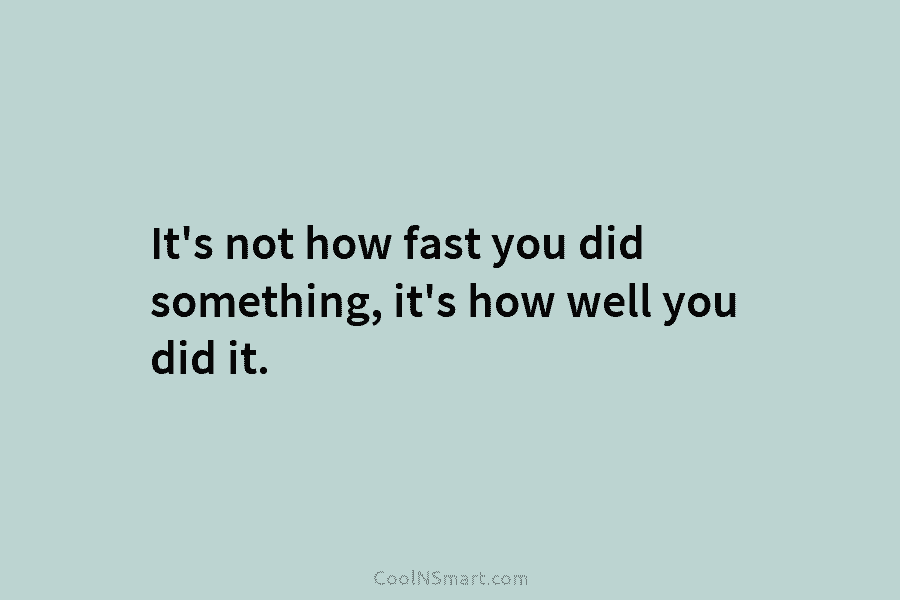 It’s not how fast you did something, it’s how well you did it.