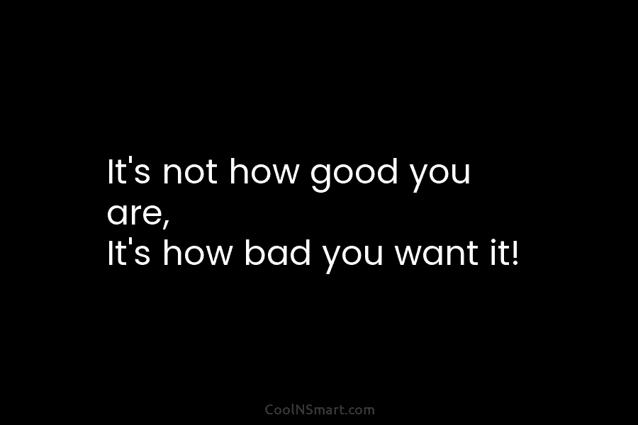 It’s not how good you are, It’s how bad you want it!