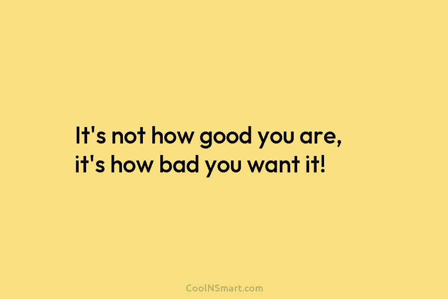 It’s not how good you are, it’s how bad you want it!