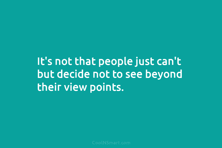 It’s not that people just can’t but decide not to see beyond their view points.