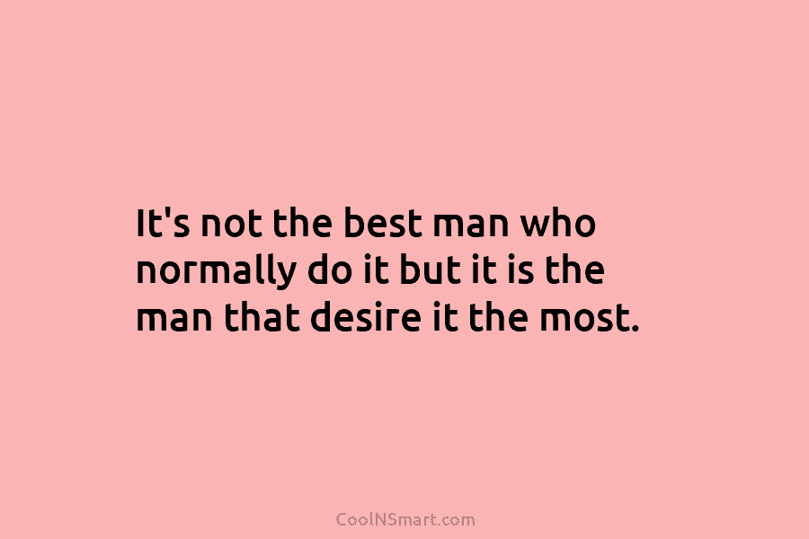 It’s not the best man who normally do it but it is the man that...