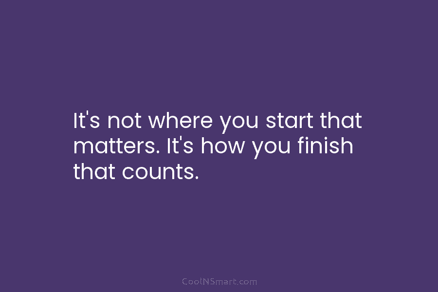 It’s not where you start that matters. It’s how you finish that counts.