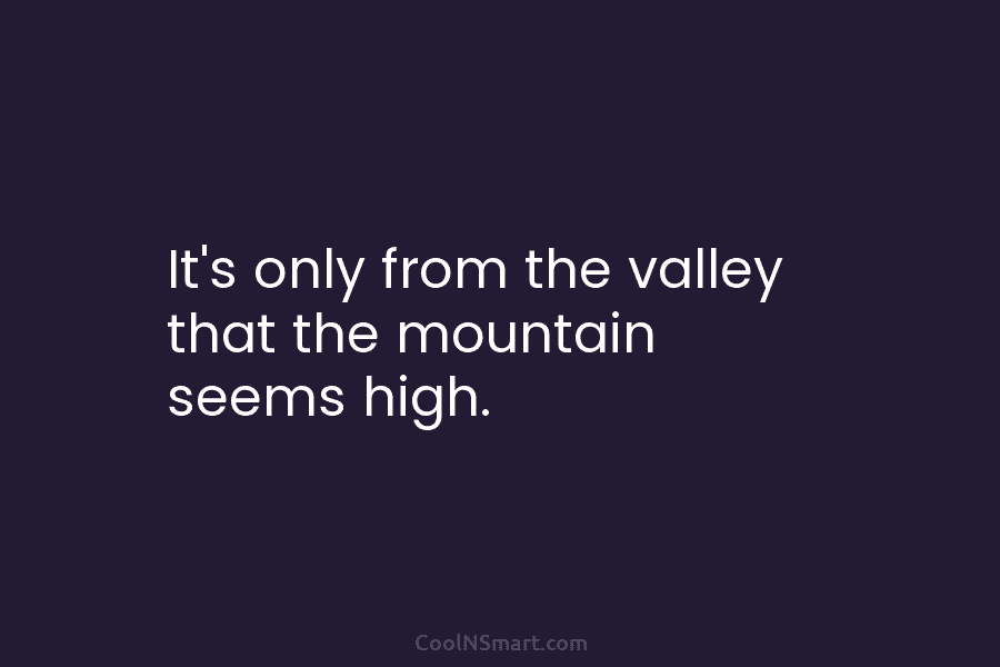 It’s only from the valley that the mountain seems high.