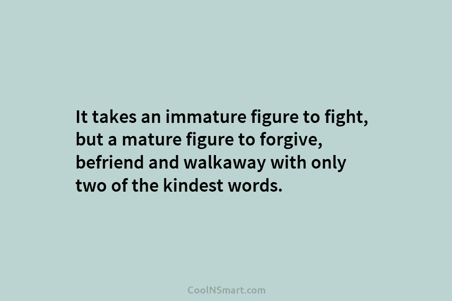 It takes an immature figure to fight, but a mature figure to forgive, befriend and walkaway with only two of...