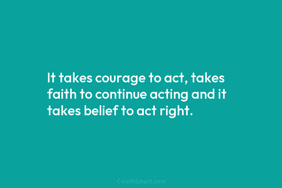 It takes courage to act, takes faith to continue acting and it takes belief to act right.
