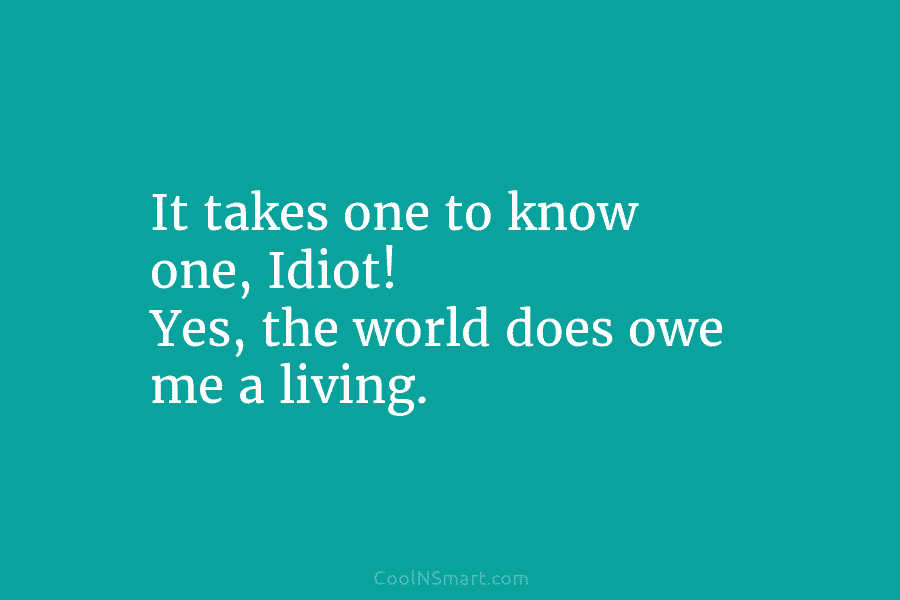 It takes one to know one, Idiot! Yes, the world does owe me a living.