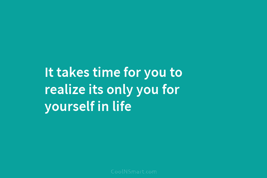 It takes time for you to realize its only you for yourself in life