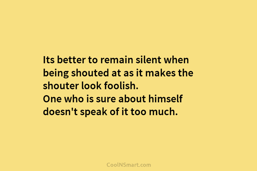 Its better to remain silent when being shouted at as it makes the shouter look foolish. One who is sure...