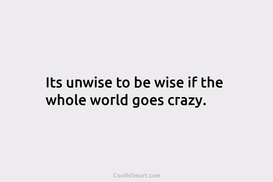 Its unwise to be wise if the whole world goes crazy.
