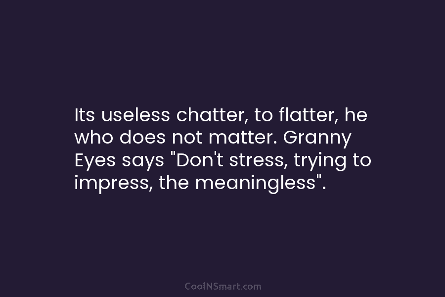 Its useless chatter, to flatter, he who does not matter. Granny Eyes says “Don’t stress, trying to impress, the meaningless”.