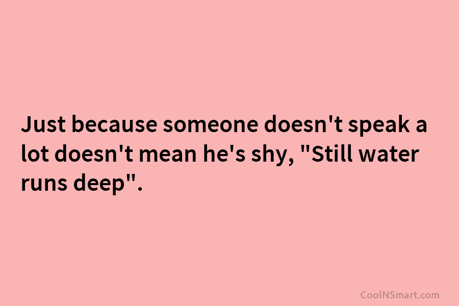 Just because someone doesn’t speak a lot doesn’t mean he’s shy, “Still water runs deep”.