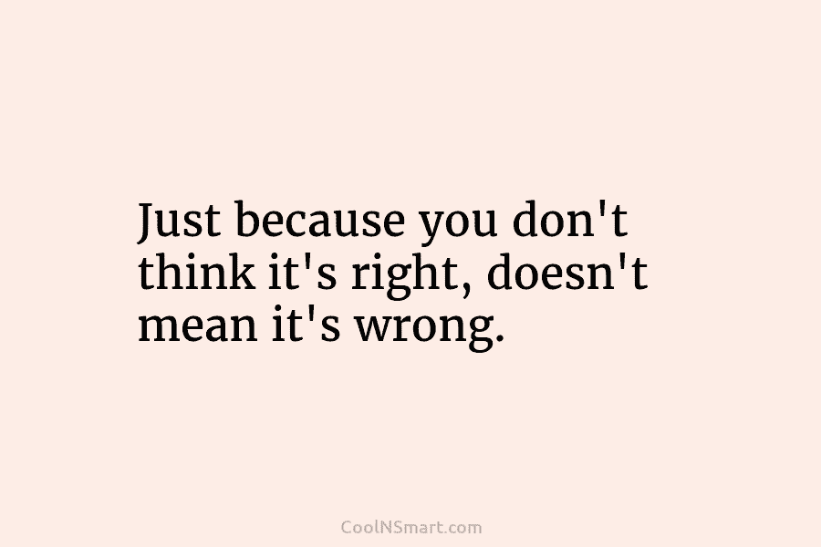 Just because you don’t think it’s right, doesn’t mean it’s wrong.