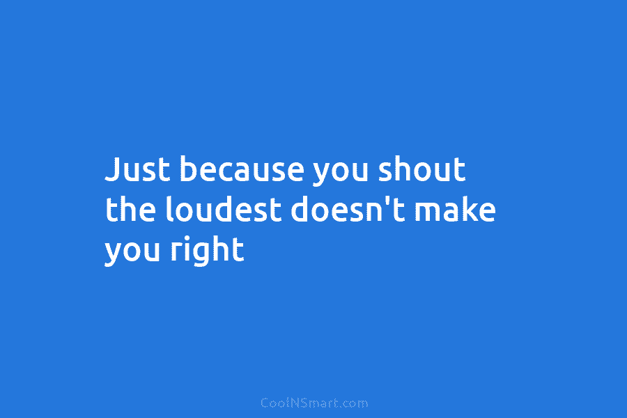 Just because you shout the loudest doesn’t make you right