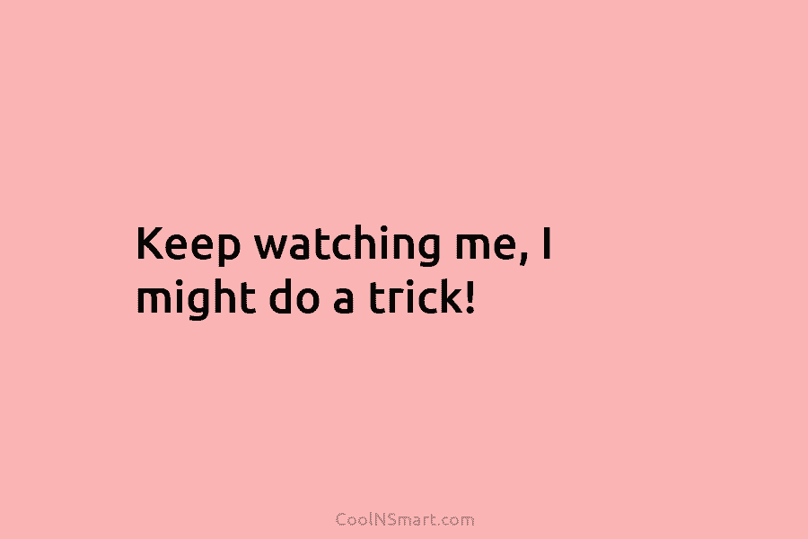 Keep watching me, I might do a trick!