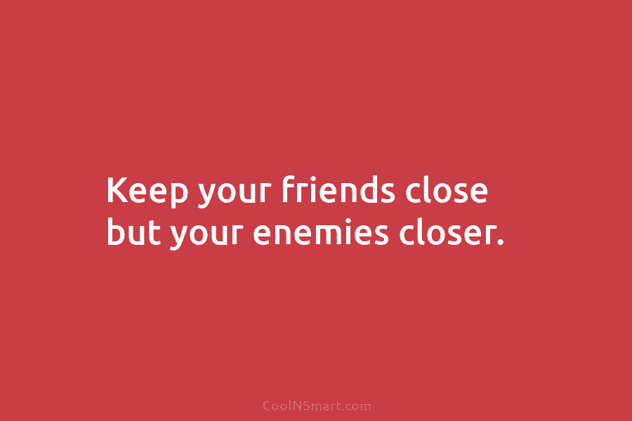 Keep your friends close but your enemies closer.