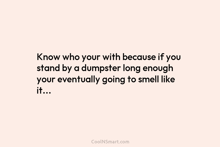 Know who your with because if you stand by a dumpster long enough your eventually going to smell like it…