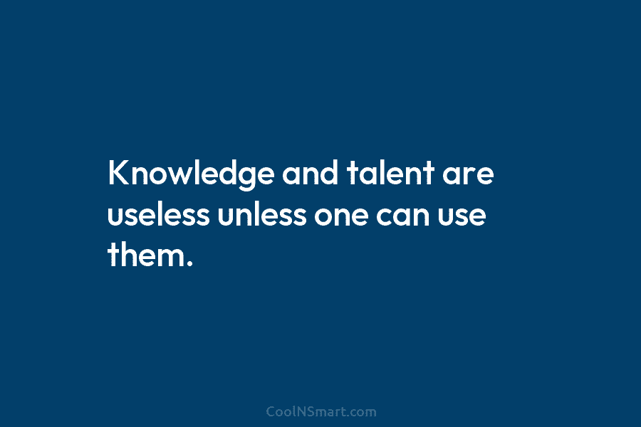 Knowledge and talent are useless unless one can use them.