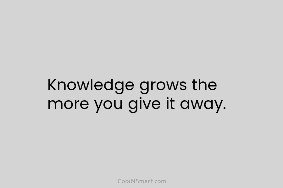 Knowledge grows the more you give it away.