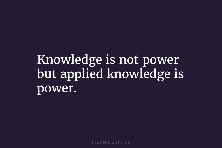 Knowledge is not power but applied knowledge is power.