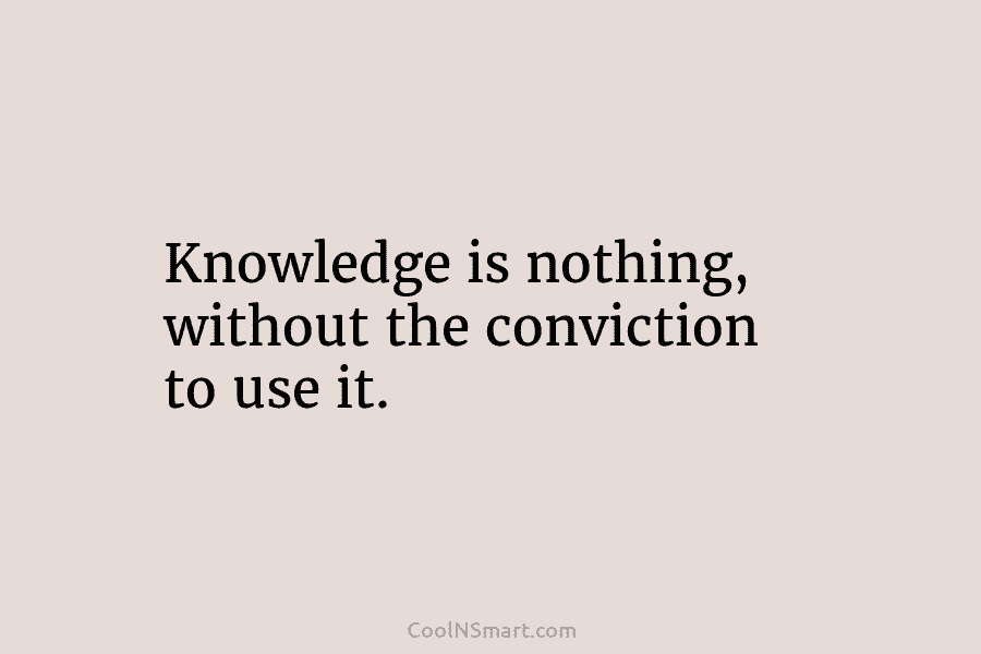 Knowledge is nothing, without the conviction to use it.