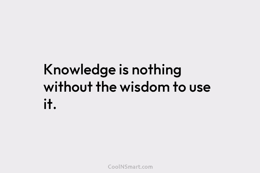 Knowledge is nothing without the wisdom to use it.