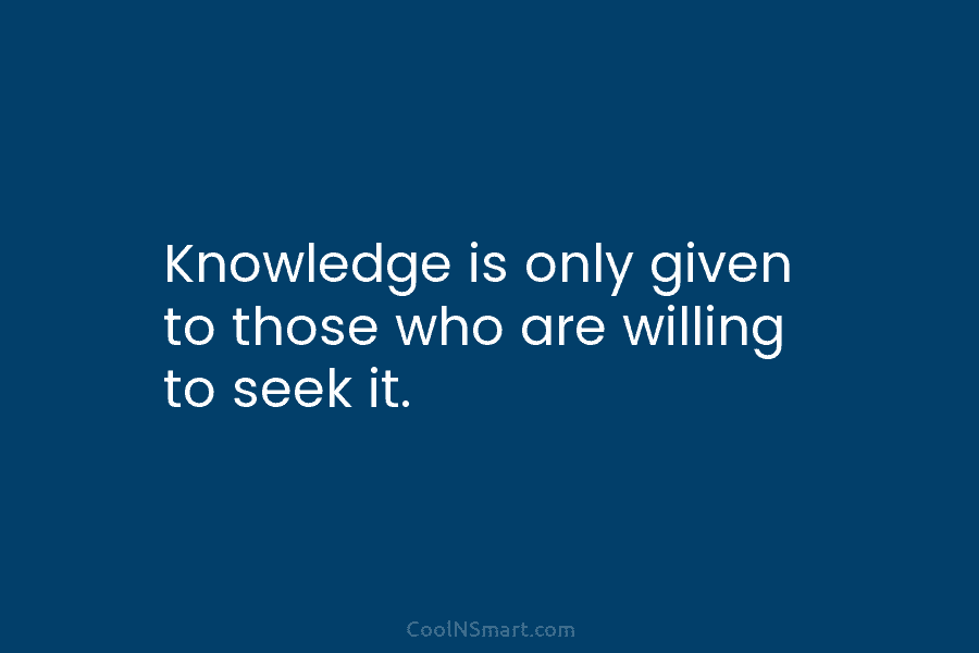 Knowledge is only given to those who are willing to seek it.