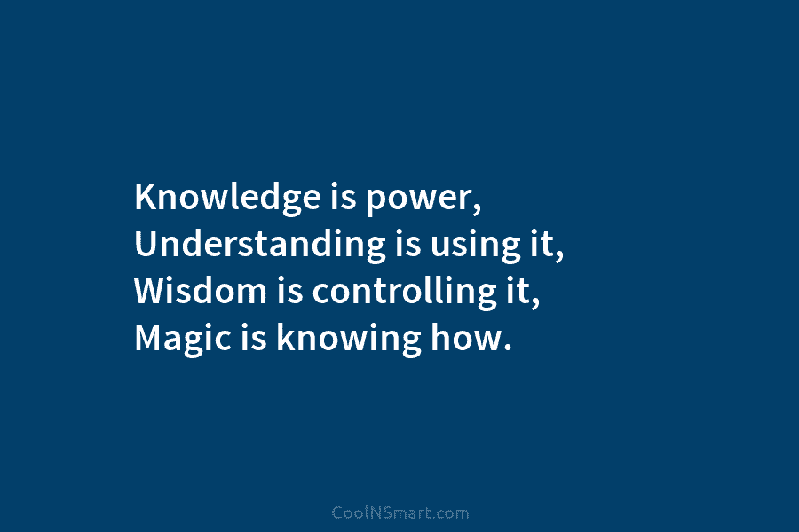 Knowledge is power, Understanding is using it, Wisdom is controlling it, Magic is knowing how.