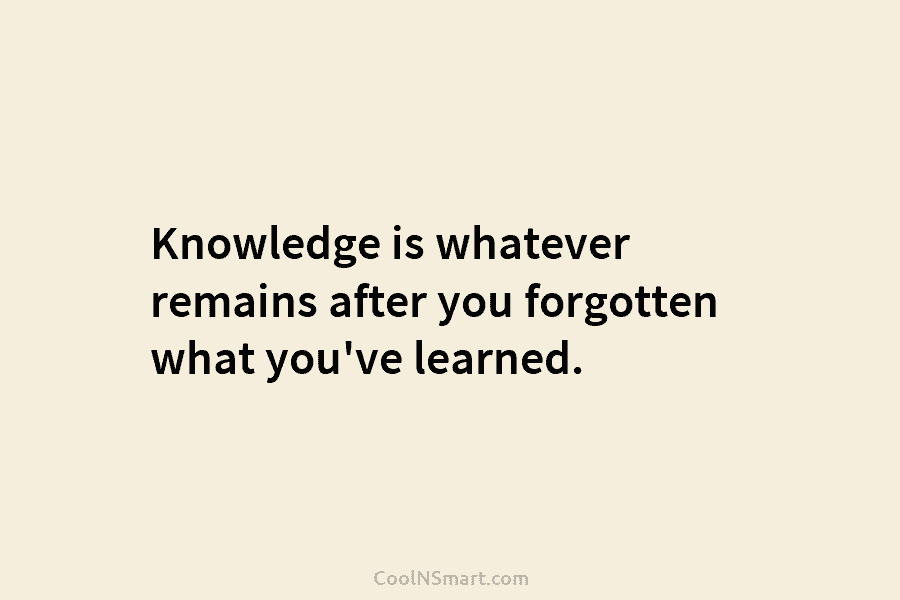 Knowledge is whatever remains after you forgotten what you’ve learned.