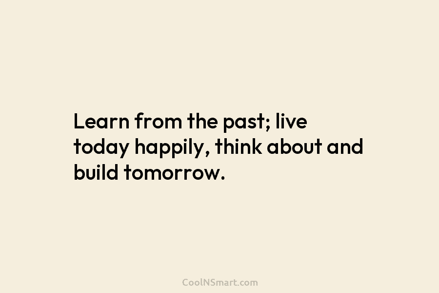 Learn from the past; live today happily, think about and build tomorrow.