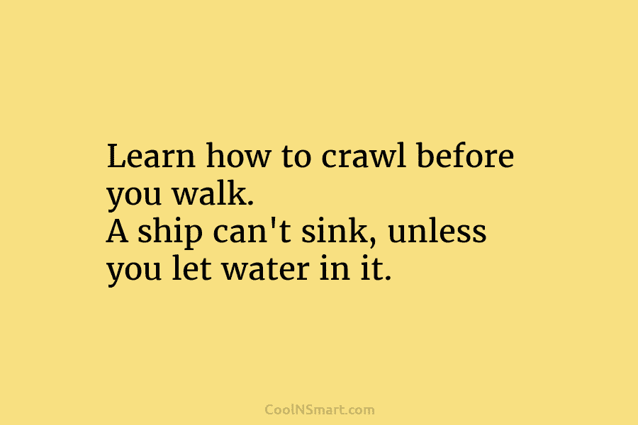 Learn how to crawl before you walk. A ship can’t sink, unless you let water in it.