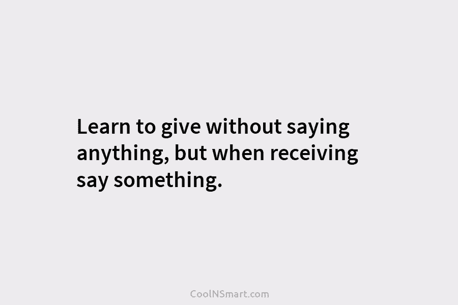Learn to give without saying anything, but when receiving say something.