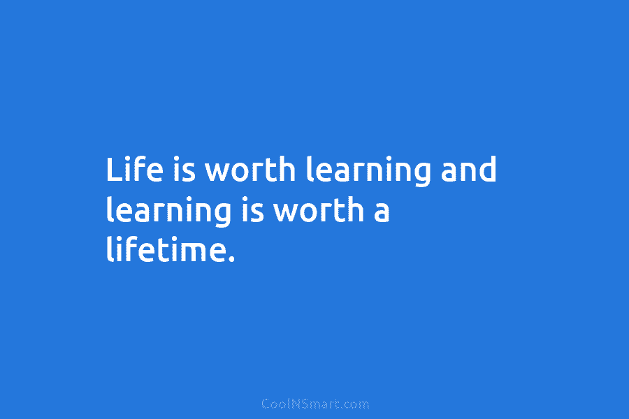 Life is worth learning and learning is worth a lifetime.
