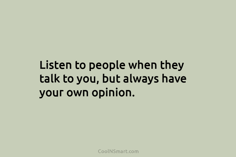 Listen to people when they talk to you, but always have your own opinion.