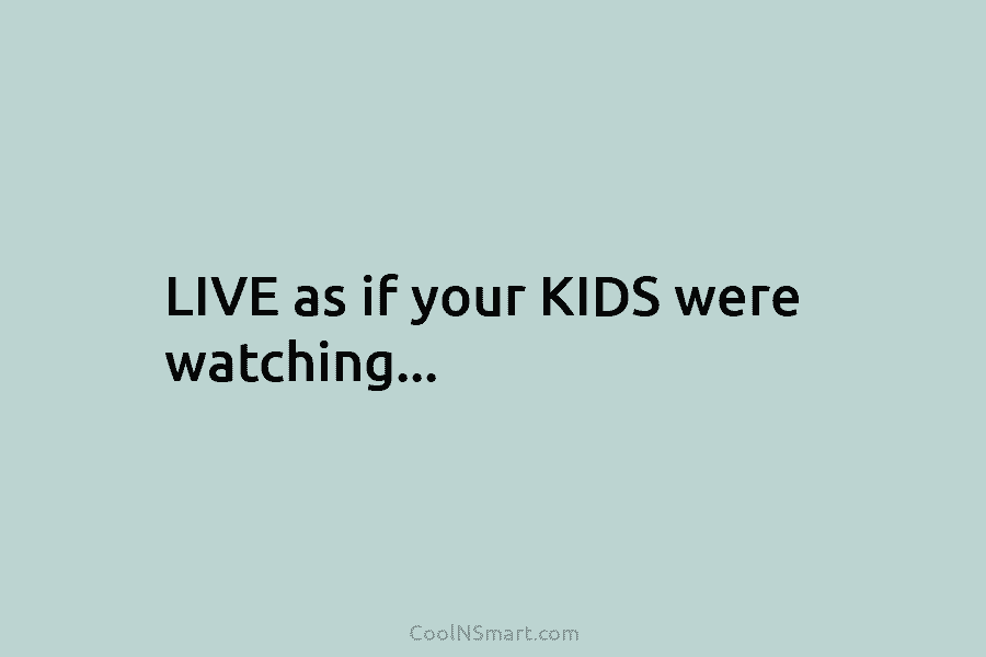 LIVE as if your KIDS were watching…