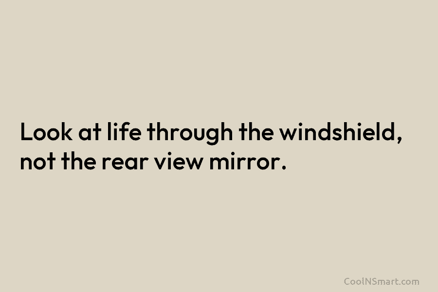 Look at life through the windshield, not the rear view mirror.