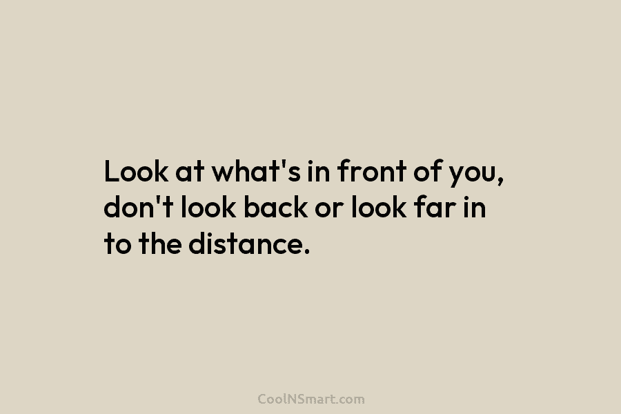 Look at what’s in front of you, don’t look back or look far in to the distance.