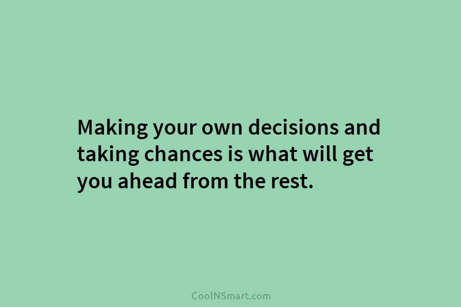 Making your own decisions and taking chances is what will get you ahead from the rest.