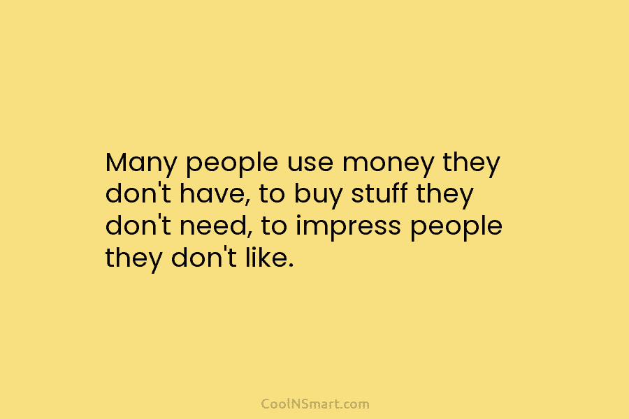 Many people use money they don’t have, to buy stuff they don’t need, to impress people they don’t like.