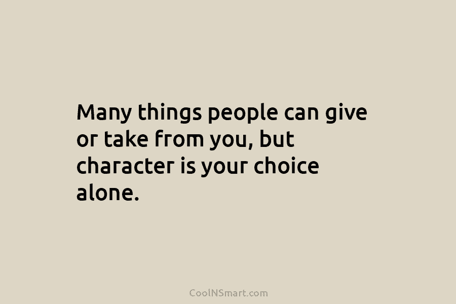 Many things people can give or take from you, but character is your choice alone.