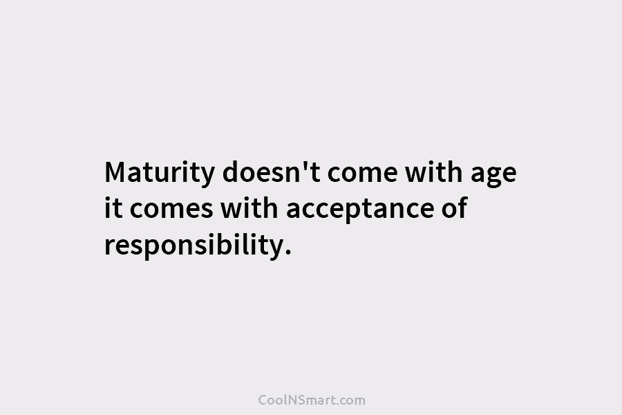 Maturity doesn’t come with age it comes with acceptance of responsibility.