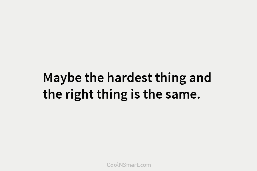 Maybe the hardest thing and the right thing is the same.