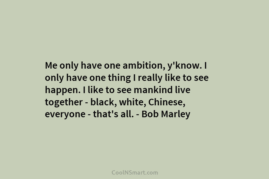 Me only have one ambition, y’know. I only have one thing I really like to see happen. I like to...
