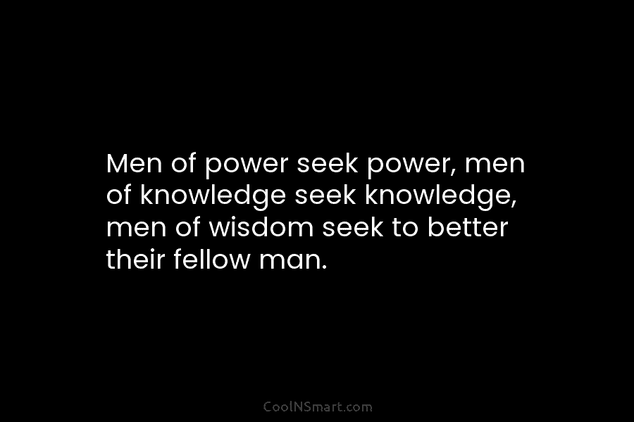 Men of power seek power, men of knowledge seek knowledge, men of wisdom seek to better their fellow man.