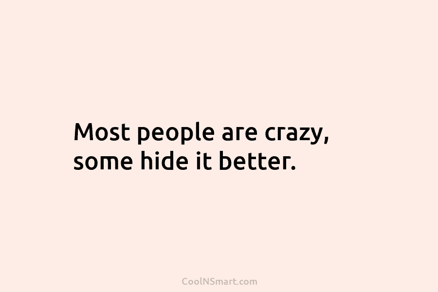Most people are crazy, some hide it better.