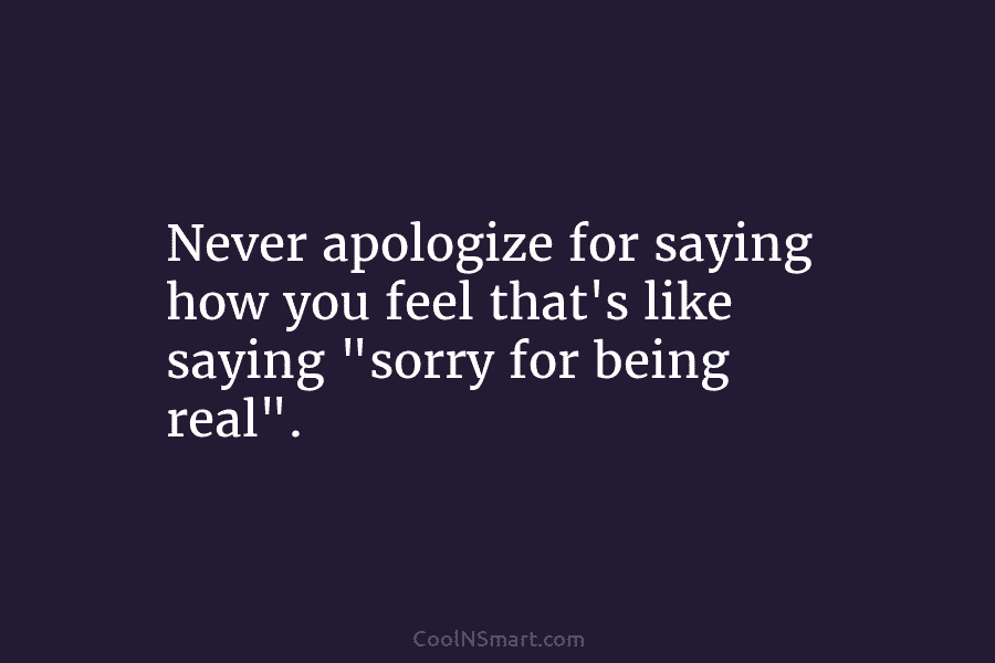 Never apologize for saying how you feel that’s like saying “sorry for being real”.
