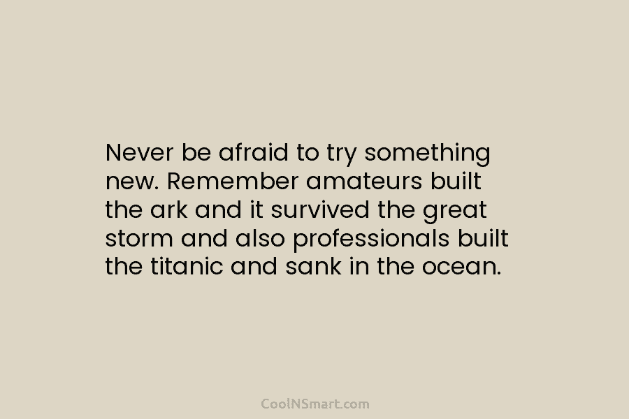 Never be afraid to try something new. Remember amateurs built the ark and it survived the great storm and also...