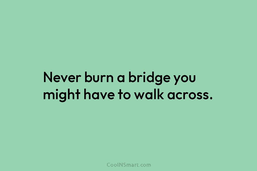 Never burn a bridge you might have to walk across.