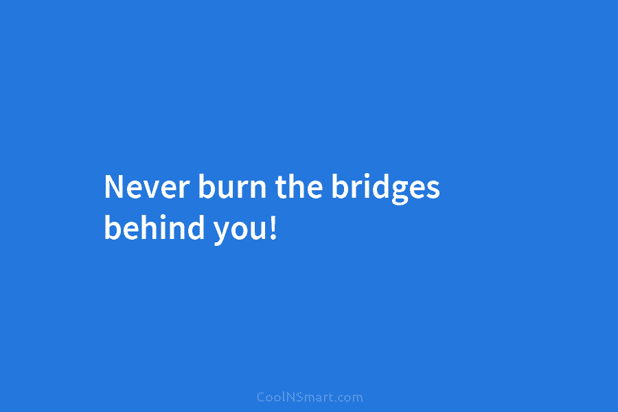 Never burn the bridges behind you!